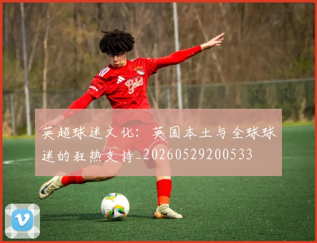 英超球迷文化:英国本土与全球球迷的狂热支持_20260529200533