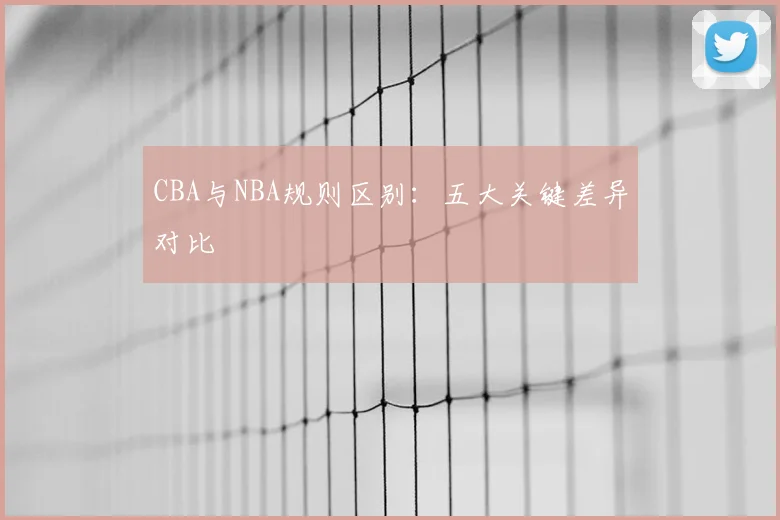 CBA与NBA规则区别:五大关键差异对比