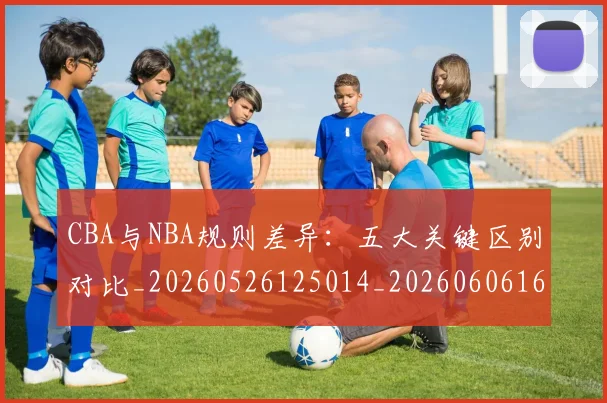 CBA与NBA规则差异:五大关键区别对比_20260526125014_20260606165135